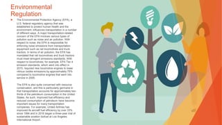 Environmental
Regulation
▶ The Environmental Protection Agency (EPA), a
U.S. federal regulatory agency that was
established to protect human health and the
environment, influences transportation in a number
of different ways. A major transportation-related
concern of the EPA involves various types of
pollution such as noise and air pollution. With
respect to noise, the EPA is responsible for
enforcing noise emissions from transportation
equipment such as rail locomotives and truck
tractors. In terms of air pollution, the EPA has
mandated that rail locomotives and truck tractors
must meet stringent emissions standards. With
respect to locomotives, for example, EPA Tier 4
emission standards, which went into effect in
2015, required new locomotive engines to lower
nitrous oxides emissions by approximately 75%
compared to locomotive engines that went into
service in 2005.
The EPA is also quite concerned with resource
conservation, and this is particularly germane in
that transportation accounts for approximately two-
thirds of the petroleum consumption in the United
States. As such, improved fuel efficiency and
reduced consumption of petroleum have become
important issues for many transportation
companies. For example, United Airlines has
improved its aircraft fuel efficiency by over 33%
since 1994 and in 2016 began a three-year trial of
sustainable aviation biofuel at Los Angeles
International Airport.
 