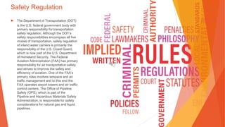 Safety Regulation
▶ The Department of Transportation (DOT)
is the U.S. federal government body with
primary responsibility for transportation
safety regulation. Although the DOT’s
safety responsibilities encompass all five
modes of transportation, safety regulation
of inland water carriers is primarily the
responsibility of the U.S. Coast Guard,
which is now part of the U.S. Department
of Homeland Security. The Federal
Aviation Administration (FAA) has primary
responsibility for air transportation safety
and strives to improve the safety and
efficiency of aviation. One of the FAA’s
primary roles involves airspace and air
traffic management and to this end the
FAA operates airport towers and air traffic
control centers. The Office of Pipeline
Safety (OPS), which is part of the
Pipeline and Hazardous Materials Safety
Administration, is responsible for safety
considerations for natural gas and liquid
pipelines.
 