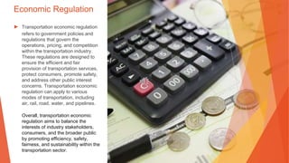 Economic Regulation
▶ Transportation economic regulation
refers to government policies and
regulations that govern the
operations, pricing, and competition
within the transportation industry.
These regulations are designed to
ensure the efficient and fair
provision of transportation services,
protect consumers, promote safety,
and address other public interest
concerns. Transportation economic
regulation can apply to various
modes of transportation, including
air, rail, road, water, and pipelines.
Overall, transportation economic
regulation aims to balance the
interests of industry stakeholders,
consumers, and the broader public
by promoting efficiency, safety,
fairness, and sustainability within the
transportation sector.
 