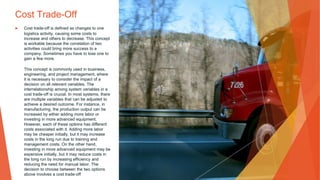 Cost Trade-Off
▶ Cost trade-off is defined as changes to one
logistics activity, causing some costs to
increase and others to decrease. This concept
is workable because the correlation of two
activities could bring more success to a
company. Sometimes you have to lose one to
gain a few more.
This concept is commonly used in business,
engineering, and project management, where
it is necessary to consider the impact of a
decision on all relevant variables. The
interrelationship among system variables in a
cost trade-off is crucial. In most systems, there
are multiple variables that can be adjusted to
achieve a desired outcome. For instance, in
manufacturing, the production output can be
increased by either adding more labor or
investing in more advanced equipment.
However, each of these options has different
costs associated with it. Adding more labor
may be cheaper initially, but it may increase
costs in the long run due to training and
management costs. On the other hand,
investing in more advanced equipment may be
expensive initially, but it may reduce costs in
the long run by increasing efficiency and
reducing the need for manual labor. The
decision to choose between the two options
above involves a cost trade-off
 