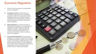 Economic Regulation
▶ Here are some key aspects of transportation
economic regulation:
5. Competition Policy: Antitrust laws and
competition policy play a role in regulating
competition within the transportation industry.
Regulatory agencies may review mergers,
acquisitions, and anticompetitive practices to
ensure that they do not harm consumers or
inhibit competition.
6. Safety Regulation: Ensuring the safety of
transportation operations is a critical aspect of
regulatory oversight. Regulatory agencies
establish and enforce safety standards for
vehicles, infrastructure, operations, and
personnel to minimize the risk of accidents,
injuries, and fatalities.
7. Environmental Regulation: Environmental
regulations may apply to transportation activities
to mitigate the industry's impact on air and water
quality, noise pollution, habitat destruction, and
greenhouse gas emissions. These regulations
may include emissions standards, fuel efficiency
requirements, and environmental impact
assessments for infrastructure projects.
 