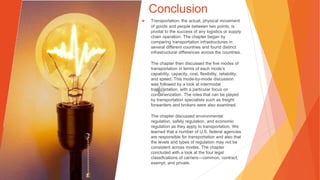Conclusion
▶ Transportation, the actual, physical movement
of goods and people between two points, is
pivotal to the success of any logistics or supply
chain operation. The chapter began by
comparing transportation infrastructures in
several different countries and found distinct
infrastructural differences across the countries.
The chapter then discussed the five modes of
transportation in terms of each mode’s
capability, capacity, cost, flexibility, reliability,
and speed. This mode-by-mode discussion
was followed by a look at intermodal
transportation, with a particular focus on
containerization. The roles that can be played
by transportation specialists such as freight
forwarders and brokers were also examined.
The chapter discussed environmental
regulation, safety regulation, and economic
regulation as they apply to transportation. We
learned that a number of U.S. federal agencies
are responsible for transportation and also that
the levels and types of regulation may not be
consistent across modes. The chapter
concluded with a look at the four legal
classifications of carriers—common, contract,
exempt, and private.
 
