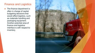 Finance and Logistics
▶ The finance department is
often in charge of capital
budgeting decisions that
would affect logistics, such
as materials handling and
packaging equipment.
Another potential area of
finance and logistics
interface is with respect to
inventory.
 