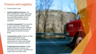 Finance and Logistics
▶ Finance tends to view.
• Capital budgeting decisions: The
finance department is often responsible
for making capital budgeting decisions
that would affect logistics, such as
materials handling and packaging
equipment.
• Inventory management: Finance tends
to view inventory as a liability, while
logistics views it as an asset. Therefore,
finance and logistics departments can
work together to optimize inventory
levels.
• Transportation costs: Finance can help
logistics departments reduce
transportation costs by identifying
opportunities for cutting costs through
discounts or less expensive vendors.
• Freight payment processes: Freight
payment processes, services, and
technology can be used to streamline the
supply chain and reduce costs.
 