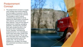 Postponement
Concept
▶ The postponement concept is a supply
chain strategy that involves delaying
the final stages of production until the
product is purchased by the customer.
This strategy is used to reduce
uncertainty and operational risk by
delaying the differentiation of products
until customer commitments have
been obtained. There are five types of
postponement: labelling, packaging,
assembly, manufacturing, and time.
Each type donates the point in the
process at which postponement
occurs. Example, manufacturing
postponement for a car manufacturer
would mean that a basic model of the
car would be produced. The car was
left in that state until it was ready to be
customized at another point in the
supply chain. The car would be
shipped out in its state to its market
and customized according to customer
requirement.
 