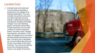 Landed Cost
▶ A landed cost is the total cost
incurred while transporting a
product from the supplier to its
intended destination. This cost
includes the product’s price and
any other expenses incurred
directly in obtaining the product,
including the shipping and freight
charges. If you are importing
goods, the landed cost will also
include expenses such as costs
involved in customs clearance,
duties, insurance, taxes, storage
requirements, and others. In this
case, the landed cost is the total of
all these additional expenses and
fees. The land cost is calculated
per unit and reflects the total cost
of each unit instead of the entire
shipment. The unit can be defined
as per the individual products,
volume, and weight of the items.
 