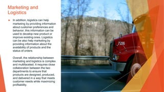 Marketing and
Logistics
▶ In addition, logistics can help
marketing by providing information
about customer preferences and
behavior. this information can be
used to develop new product or
improve existing ones. Logistics
can be also help marketing by
providing information about the
availability of products and the
status of orders
Overall, the relationship between
marketing and logistics is complex
and multifaceted. It requires close
collaboration between the two
departments to ensure that
products are designed, produced,
and delivered in a way that meets
customer needs while maximizing
profitability.
 