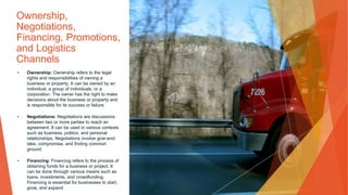 Ownership,
Negotiations,
Financing, Promotions,
and Logistics
Channels
• Ownership: Ownership refers to the legal
rights and responsibilities of owning a
business or property. It can be owned by an
individual, a group of individuals, or a
corporation. The owner has the right to make
decisions about the business or property and
is responsible for its success or failure.
• Negotiations: Negotiations are discussions
between two or more parties to reach an
agreement. It can be used in various contexts
such as business, politics, and personal
relationships. Negotiations involve give-and-
take, compromise, and finding common
ground.
• Financing: Financing refers to the process of
obtaining funds for a business or project. It
can be done through various means such as
loans, investments, and crowdfunding.
Financing is essential for businesses to start,
grow, and expand
 