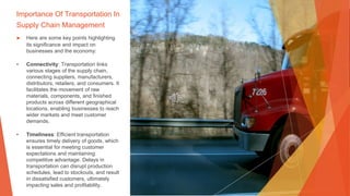 Importance Of Transportation In
Supply Chain Management
▶ Here are some key points highlighting
its significance and impact on
businesses and the economy:
• Connectivity: Transportation links
various stages of the supply chain,
connecting suppliers, manufacturers,
distributors, retailers, and consumers. It
facilitates the movement of raw
materials, components, and finished
products across different geographical
locations, enabling businesses to reach
wider markets and meet customer
demands.
• Timeliness: Efficient transportation
ensures timely delivery of goods, which
is essential for meeting customer
expectations and maintaining
competitive advantage. Delays in
transportation can disrupt production
schedules, lead to stockouts, and result
in dissatisfied customers, ultimately
impacting sales and profitability.
 