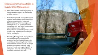 Importance Of Transportation In
Supply Chain Management
▶ Here are some key points highlighting its
significance and impact on businesses
and the economy:
• Cost Management: Transportation costs
typically account for a significant portion
of a company's logistics expenses.
Effective transportation management
strategies, such as route optimization,
mode selection, and freight consolidation,
can help businesses reduce
transportation costs and improve overall
supply chain efficiency, contributing to
higher profitability.
• Inventory Management: Transportation
influences inventory management
practices by affecting lead times, order
quantities, and inventory levels. Faster
transportation modes, such as air freight,
enable companies to maintain lower
inventory levels and respond quickly to
changes in demand, reducing holding
costs and improving cash flow.
 
