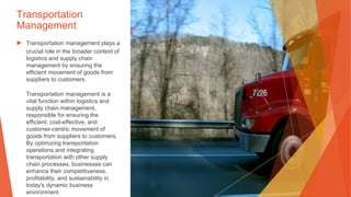 Transportation
Management
▶ Transportation management plays a
crucial role in the broader context of
logistics and supply chain
management by ensuring the
efficient movement of goods from
suppliers to customers.
Transportation management is a
vital function within logistics and
supply chain management,
responsible for ensuring the
efficient, cost-effective, and
customer-centric movement of
goods from suppliers to customers.
By optimizing transportation
operations and integrating
transportation with other supply
chain processes, businesses can
enhance their competitiveness,
profitability, and sustainability in
today's dynamic business
environment.
 