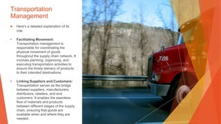 Transportation
Management
▶ Here's a detailed explanation of its
role:
• Facilitating Movement:
Transportation management is
responsible for coordinating the
physical movement of goods
throughout the supply chain network. It
involves planning, organizing, and
executing transportation activities to
ensure the timely delivery of products
to their intended destinations.
• Linking Suppliers and Customers:
Transportation serves as the bridge
between suppliers, manufacturers,
distributors, retailers, and end
customers. It enables the seamless
flow of materials and products
between different stages of the supply
chain, ensuring that goods are
available when and where they are
needed.
 