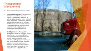 Transportation
Management
▶ Here's a detailed explanation of its role:
• Inventory Management: Transportation
decisions have a direct impact on
inventory management practices. By
optimizing transportation routes and lead
times, businesses can minimize inventory
holding costs while ensuring sufficient
stock levels to meet customer demand.
Timely transportation also reduces the
risk of stockouts and backorders,
enhancing customer satisfaction.
• Cost Optimization: Transportation
represents a significant portion of logistics
costs for many businesses. Effective
transportation management strategies,
such as route optimization, mode
selection, and freight consolidation, can
help minimize transportation expenses
and improve overall supply chain
efficiency. By reducing transportation
costs, businesses can enhance their
competitiveness and profitability.
 
