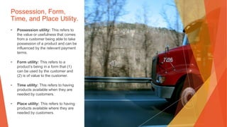 Possession, Form,
Time, and Place Utility.
• Possession utility: This refers to
the value or usefulness that comes
from a customer being able to take
possession of a product and can be
influenced by the relevant payment
terms.
• Form utility: This refers to a
product’s being in a form that (1)
can be used by the customer and
(2) is of value to the customer.
• Time utility: This refers to having
products available when they are
needed by customers.
• Place utility: This refers to having
products available where they are
needed by customers.
 