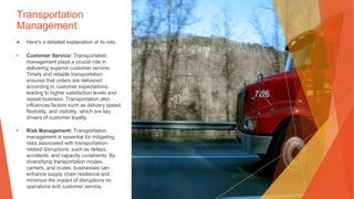 Transportation
Management
▶ Here's a detailed explanation of its role.
• Customer Service: Transportation
management plays a crucial role in
delivering superior customer service.
Timely and reliable transportation
ensures that orders are delivered
according to customer expectations,
leading to higher satisfaction levels and
repeat business. Transportation also
influences factors such as delivery speed,
flexibility, and visibility, which are key
drivers of customer loyalty.
• Risk Management: Transportation
management is essential for mitigating
risks associated with transportation-
related disruptions, such as delays,
accidents, and capacity constraints. By
diversifying transportation modes,
carriers, and routes, businesses can
enhance supply chain resilience and
minimize the impact of disruptions on
operations and customer service.
 