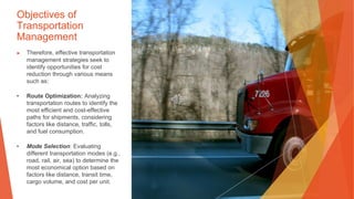 Objectives of
Transportation
Management
▶ Therefore, effective transportation
management strategies seek to
identify opportunities for cost
reduction through various means
such as:
• Route Optimization: Analyzing
transportation routes to identify the
most efficient and cost-effective
paths for shipments, considering
factors like distance, traffic, tolls,
and fuel consumption.
• Mode Selection: Evaluating
different transportation modes (e.g.,
road, rail, air, sea) to determine the
most economical option based on
factors like distance, transit time,
cargo volume, and cost per unit.
 