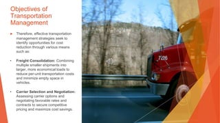 Objectives of
Transportation
Management
▶ Therefore, effective transportation
management strategies seek to
identify opportunities for cost
reduction through various means
such as:
• Freight Consolidation: Combining
multiple smaller shipments into
larger, more economical loads to
reduce per-unit transportation costs
and minimize empty space in
vehicles.
• Carrier Selection and Negotiation:
Assessing carrier options and
negotiating favorable rates and
contracts to secure competitive
pricing and maximize cost savings.
 