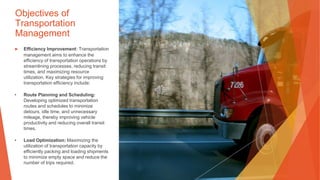 Objectives of
Transportation
Management
▶ Efficiency Improvement: Transportation
management aims to enhance the
efficiency of transportation operations by
streamlining processes, reducing transit
times, and maximizing resource
utilization. Key strategies for improving
transportation efficiency include:
• Route Planning and Scheduling:
Developing optimized transportation
routes and schedules to minimize
detours, idle time, and unnecessary
mileage, thereby improving vehicle
productivity and reducing overall transit
times.
• Load Optimization: Maximizing the
utilization of transportation capacity by
efficiently packing and loading shipments
to minimize empty space and reduce the
number of trips required.
 