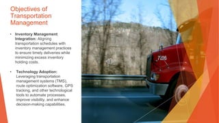 Objectives of
Transportation
Management
• Inventory Management
Integration: Aligning
transportation schedules with
inventory management practices
to ensure timely deliveries while
minimizing excess inventory
holding costs.
• Technology Adoption:
Leveraging transportation
management systems (TMS),
route optimization software, GPS
tracking, and other technological
tools to automate processes,
improve visibility, and enhance
decision-making capabilities.
 