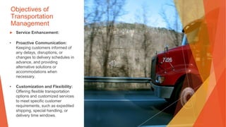 Objectives of
Transportation
Management
▶ Service Enhancement:
• Proactive Communication:
Keeping customers informed of
any delays, disruptions, or
changes to delivery schedules in
advance, and providing
alternative solutions or
accommodations when
necessary.
• Customization and Flexibility:
Offering flexible transportation
options and customized services
to meet specific customer
requirements, such as expedited
shipping, special handling, or
delivery time windows.
 