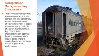 Transportation
Management Key
Components
▶ Transportation management
encompasses several key
components that collectively
ensure the efficient and
effective movement of goods
within the supply chain. By
effectively managing these
key components,
organizations can optimize
transportation operations,
reduce costs, improve
service levels, and enhance
overall supply chain
performance.
 