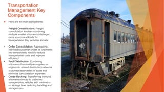 Transportation
Management Key
Components
▶ Here are the main components:
Freight Consolidation: Freight
consolidation involves combining
multiple smaller shipments into larger,
more economical loads for
transportation. Key activities include:
• Order Consolidation: Aggregating
individual customer orders or shipments
into consolidated loads to reduce
transportation costs and improve
efficiency.
• Pool Distribution: Combining
shipments from multiple suppliers or
origins into shared distribution networks
to achieve economies of scale and
minimize transportation expenses.
• Cross-Docking: Transferring inbound
shipments directly to outbound
transportation vehicles with minimal or
no storage time, reducing handling and
storage costs.
 
