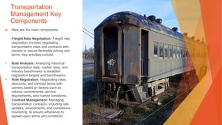 Transportation
Management Key
Components
▶ Here are the main components:
Freight Rate Negotiation: Freight rate
negotiation involves negotiating
transportation rates and contracts with
carriers to secure favorable pricing and
terms. Key activities include:
• Rate Analysis: Analyzing historical
transportation data, market rates, and
industry benchmarks to establish
negotiation targets and benchmarks.
• Rate Negotiation: Negotiating rates,
discounts, and contract terms with
carriers based on factors such as
volume commitments, service
requirements, and market conditions.
• Contract Management: Managing
transportation contracts, including rate
updates, amendments, and compliance
monitoring, to ensure adherence to
agreed-upon terms and conditions.
 