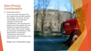 Rate (Pricing)
Considerations
▶ Rate Determination:
As we have seen throughout this
text, logistics has discipline-specific
terminology. To this end, one key
responsibility of transportation
managers involves rate
considerations, with rate being the
logistics term that signifies the price
charged for freight transportation
(“fare” refers to the prices charged
for passenger transportation). Rate
determination is essential to
calculating the appropriate
transportation cost, according to the
following formula:
Weight x rate = transportation charge
 