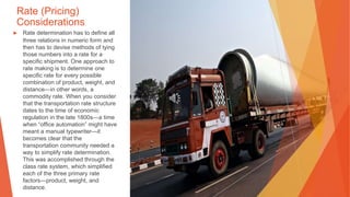 Rate (Pricing)
Considerations
▶ Rate determination has to define all
three relations in numeric form and
then has to devise methods of tying
those numbers into a rate for a
specific shipment. One approach to
rate making is to determine one
specific rate for every possible
combination of product, weight, and
distance—in other words, a
commodity rate. When you consider
that the transportation rate structure
dates to the time of economic
regulation in the late 1800s—a time
when “office automation” might have
meant a manual typewriter—it
becomes clear that the
transportation community needed a
way to simplify rate determination.
This was accomplished through the
class rate system, which simplified
each of the three primary rate
factors—product, weight, and
distance.
 
