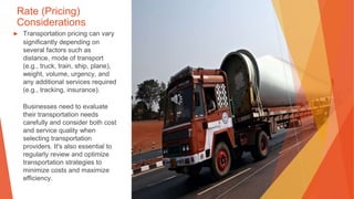 Rate (Pricing)
Considerations
▶ Transportation pricing can vary
significantly depending on
several factors such as
distance, mode of transport
(e.g., truck, train, ship, plane),
weight, volume, urgency, and
any additional services required
(e.g., tracking, insurance).
Businesses need to evaluate
their transportation needs
carefully and consider both cost
and service quality when
selecting transportation
providers. It's also essential to
regularly review and optimize
transportation strategies to
minimize costs and maximize
efficiency.
 