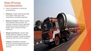 Rate (Pricing)
Considerations
▶ Here's a breakdown of some key
considerations:
• Distance: Longer distances typically
incur higher costs due to fuel,
maintenance, and labor expenses.
• Mode of Transport: Different modes
have different cost structures. For
example, shipping by sea is generally
cheaper but slower compared to air
freight, which is faster but more
expensive.
• Weight and Volume: Carriers often
charge based on weight or volume,
whichever is greater. Larger or heavier
shipments will cost more to transport.
• Urgency: Expedited or express
services command higher prices due
to prioritization and tighter delivery
windows.
 
