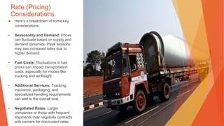 Rate (Pricing)
Considerations
▶ Here's a breakdown of some key
considerations:
• Seasonality and Demand: Prices
can fluctuate based on supply and
demand dynamics. Peak seasons
may see increased rates due to
higher demand.
• Fuel Costs: Fluctuations in fuel
prices can impact transportation
costs, especially for modes like
trucking and air freight.
• Additional Services: Tracking,
insurance, packaging, and
specialized handling requirements
can add to the overall cost.
• Negotiated Rates: Larger
companies or those with frequent
shipments may negotiate contracts
with carriers for discounted rates.
 