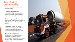Rate (Pricing)
Considerations
▶ Here's a breakdown of some key
considerations:
• Customs and Duties: For
international shipments, customs
duties and taxes can significantly
impact the total cost.
• Route Complexity: Some routes
may involve tolls, border crossings, or
difficult terrain, which can affect
pricing.
• Packaging: Proper packaging
ensures the safety of goods during
transit and can affect pricing if
specialized packaging is required.
• Regulatory Compliance:
Compliance with regulations and
standards may add to costs,
particularly for hazardous materials or
goods subject to specific handling
requirements.
 