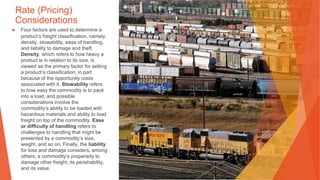 Rate (Pricing)
Considerations
▶ Four factors are used to determine a
product’s freight classification, namely,
density, stowability, ease of handling,
and liability to damage and theft.
Density, which refers to how heavy a
product is in relation to its size, is
viewed as the primary factor for setting
a product’s classification, in part
because of the opportunity costs
associated with it. Stowability refers
to how easy the commodity is to pack
into a load, and possible
considerations involve the
commodity’s ability to be loaded with
hazardous materials and ability to load
freight on top of the commodity. Ease
or difficulty of handling refers to
challenges to handling that might be
presented by a commodity’s size,
weight, and so on. Finally, the liability
for loss and damage considers, among
others, a commodity’s propensity to
damage other freight, its perishability,
and its value.
 