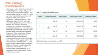 Rate (Pricing)
Considerations
▶ With respect to the class rate system and
weight, Shipment 1 weighs 500 pounds
versus 1,500 pounds for Shipment 3. The
transportation charges in Table 13.1 point
out some important considerations with
respect to class rates. First, a
commodity’s classification (e.g., Class
100 versus Class 200) can noticeably
impact transportation expenses and one
can see why shippers should be
cognizant of a particular commodity’s
classification. Second, heavier shipments
of a particular commodity generate higher
transportation expenses than do lighter
shipments. Third, while longer distance
shipments (Shipment 4) are more
expensive than shorter distance
shipments (Shipment 1), the difference in
cost—Shipment 4 is approximately 1.25
more expensive than Shipment 1—is not
proportional to the increase in distance—
Shipment 4 travels more than twice the
distance of Shipment 1. As such,
transportation managers should try to
avoid purchasing transportation in short
distance movements.
 