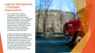 Logistics Management
– Charitable
Organizations
▶ One example of how logistics
management can be relevant to
charitable organizations is through
product philanthropy. This is a process of
donating unwanted items to nonprofits
that can also result in significant tax
deductions for companies with a lot of
excess inventory. Companies such as
Walmart are known for delivering
truckloads of overstocked goods to
nonprofits with which they work.
Another way logistics management can
be relevant to charitable organizations is
through charitable supply logistics.
Logistics companies can do charity work
in a more direct way by pairing up with
organizations who need their support.
American Logistics Aid Network (ALAN)
is a supply chain network that connects
disaster relief organizations with
providers of the services they needed
 