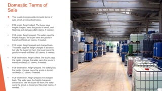 Domestic Terms of
Sale
▶ This results in six possible domestic terms of
sale, which are described below.
• FOB origin, freight collect: The buyer pays
freight charges, owns the goods in transit, and
files loss and damage (L&D) claims, if needed.
• FOB origin, freight prepaid: The seller pays the
freight charges; the buyer owns the goods in
transit and files L&D claims, if needed.
• FOB origin, freight prepaid and charged back:
The seller pays the freight charges in advance
but bills the buyer for them; the buyer owns the
goods in transit and files L&D claims, if needed.
• FOB destination, freight collect: The buyer pays
the freight charges; the seller owns the goods in
transit and files L&D claims, if needed.
• FOB destination, freight prepaid: The seller pays
the freight charges, owns the goods in transit,
and files L&D claims, if needed.
• FOB destination, freight prepaid and charged
back: The seller pays the freight charges in
advance but bills the buyer for them; the seller
owns the goods in transit and files L&D claims, if
needed.
 