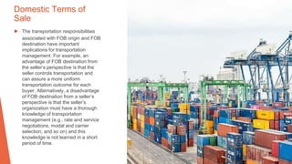 Domestic Terms of
Sale
▶ The transportation responsibilities
associated with FOB origin and FOB
destination have important
implications for transportation
management. For example, an
advantage of FOB destination from
the seller’s perspective is that the
seller controls transportation and
can assure a more uniform
transportation outcome for each
buyer. Alternatively, a disadvantage
of FOB destination from a seller’s
perspective is that the seller’s
organization must have a thorough
knowledge of transportation
management (e.g., rate and service
negotiations, modal and carrier
selection, and so on) and this
knowledge is not learned in a short
period of time.
 