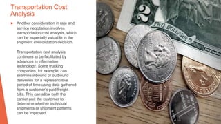 Transportation Cost
Analysis
▶ Another consideration in rate and
service negotiation involves
transportation cost analysis, which
can be especially valuable in the
shipment consolidation decision.
Transportation cost analysis
continues to be facilitated by
advances in information
technology. Some trucking
companies, for example, can
examine inbound or outbound
deliveries for a representative
period of time using data gathered
from a customer’s paid freight
bills. This can allow both the
carrier and the customer to
determine whether individual
shipments or shipment patterns
can be improved.
 