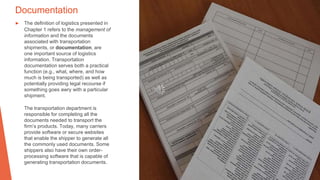 Documentation
▶ The definition of logistics presented in
Chapter 1 refers to the management of
information and the documents
associated with transportation
shipments, or documentation, are
one important source of logistics
information. Transportation
documentation serves both a practical
function (e.g., what, where, and how
much is being transported) as well as
potentially providing legal recourse if
something goes awry with a particular
shipment.
The transportation department is
responsible for completing all the
documents needed to transport the
firm’s products. Today, many carriers
provide software or secure websites
that enable the shipper to generate all
the commonly used documents. Some
shippers also have their own order-
processing software that is capable of
generating transportation documents.
 