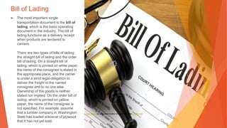 Bill of Lading
▶ The most important single
transportation document is the bill of
lading, which is the basic operating
document in the industry. The bill of
lading functions as a delivery receipt
when products are tendered to
carriers.
There are two types of bills of lading:
the straight bill of lading and the order
bill of lading. On a straight bill of
lading, which is printed on white paper,
the name of the consignee is stated in
the appropriate place, and the carrier
is under a strict legal obligation to
deliver the freight to the named
consignee and to no one else.
Ownership of the goods is neither
stated nor implied. On the order bill of
lading, which is printed on yellow
paper, the name of the consignee is
not specified. For example, assume
that a lumber company in Washington
State has loaded a boxcar of plywood
that it has not yet sold.
This Photo by Unknown Author is licensed under CC BY-SA
 