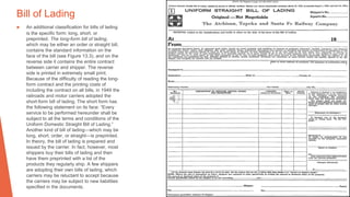 Bill of Lading
▶ An additional classification for bills of lading
is the specific form: long, short, or
preprinted. The long-form bill of lading,
which may be either an order or straight bill,
contains the standard information on the
face of the bill (see Figure 13.3), and on the
reverse side it contains the entire contract
between carrier and shipper. The reverse
side is printed in extremely small print.
Because of the difficulty of reading the long-
form contract and the printing costs of
including the contract on all bills, in 1949 the
railroads and motor carriers adopted the
short-form bill of lading. The short form has
the following statement on its face: “Every
service to be performed hereunder shall be
subject to all the terms and conditions of the
Uniform Domestic Straight Bill of Lading.”
Another kind of bill of lading—which may be
long, short, order, or straight—is preprinted.
In theory, the bill of lading is prepared and
issued by the carrier. In fact, however, most
shippers buy their bills of lading and then
have them preprinted with a list of the
products they regularly ship. A few shippers
are adopting their own bills of lading, which
carriers may be reluctant to accept because
the carriers may be subject to new liabilities
specified in the documents.
 