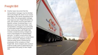 Freight Bill
▶ Another basic document that the
transportation manager must be familiar
with is the freight bill, which is an invoice
submitted by the carrier requesting to be
paid. Often, the transportation manager
must approve each freight bill before it is
paid, and carriers must be paid within a
specific number of working days. In an
attempt to meet these time limits, many
transportation managers now participate
in automated freight bill-paying services.
One continuing issue with freight bills
involves companies being charged too
much (overcharges) for transportation
services. To detect current errors that
result in overcharges and to correct these
errors in the future, shippers conduct
internal audits (work is performed by
employees of the company) of their
freight bills. Some shippers also conduct
external audits (work is performed by an
independent third party) of their freight
bills.
This Photo by Unknown Author is licensed under CC BY-NC
 