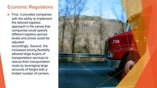 Economic Regulations
▶ First, it provided companies
with the ability to implement
the tailored logistics
approach in the sense that
companies could specify
different logistics service
levels and prices could be
adjusted
accordingly. Second, the
increased pricing flexibility
allowed large buyers of
transportation services to
reduce their transportation
costs by leveraging large
amounts of freight with a
limited number of carriers.
 