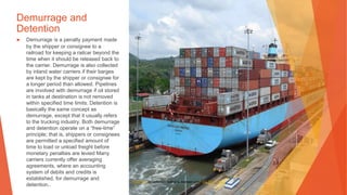 Demurrage and
Detention
▶ Demurrage is a penalty payment made
by the shipper or consignee to a
railroad for keeping a railcar beyond the
time when it should be released back to
the carrier. Demurrage is also collected
by inland water carriers if their barges
are kept by the shipper or consignee for
a longer period than allowed. Pipelines
are involved with demurrage if oil stored
in tanks at destination is not removed
within specified time limits. Detention is
basically the same concept as
demurrage, except that it usually refers
to the trucking industry. Both demurrage
and detention operate on a “free-time”
principle; that is, shippers or consignees
are permitted a specified amount of
time to load or unload freight before
monetary penalties are levied Many
carriers currently offer averaging
agreements, where an accounting
system of debits and credits is
established, for demurrage and
detention..
This Photo by Unknown Author is licensed under CC BY-SA-NC
 