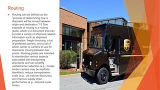 Routing
▶ Routing can be defined as the
“process of determining how a
shipment will be moved between
origin and destination.”13 One
example of routing is a routing
guide, which is a document that can
provide a variety of shipment-related
information such as shipment
preparation, freight invoicing, a list
of preferred carriers, and a list of
which carrier or carriers to use for
shipments moving between two
points. Routing guides are intended
to standardize various aspects
associated with transporting
shipments and can simplify
modal/carrier selection (e.g., modes
and/or carriers may be explicitly
identified), reduce transportation
costs (e.g., via volume discounts),
and improve supply chain
performance (e.g., reduced cycle
times).
 