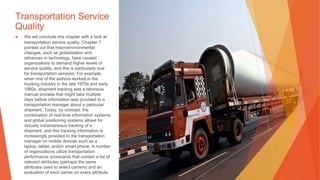 Transportation Service
Quality
▶ We will conclude this chapter with a look at
transportation service quality. Chapter 7
pointed out that macroenvironmental
changes, such as globalization and
advances in technology, have caused
organizations to demand higher levels of
service quality, and this is particularly true
for transportation services. For example,
when one of the authors worked in the
trucking industry in the late 1970s and early
1980s, shipment tracking was a laborious
manual process that might take multiple
days before information was provided to a
transportation manager about a particular
shipment. Today, by contrast, the
combination of real-time information systems
and global positioning systems allows for
virtually instantaneous tracking of a
shipment, and this tracking information is
increasingly provided to the transportation
manager on mobile devices such as a
laptop, tablet, and/or smart phone. A number
of organizations utilize transportation
performance scorecards that contain a list of
relevant attributes (perhaps the same
attributes used to select carriers) and an
evaluation of each carrier on every attribute.
 