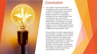 Conclusion
▶ This chapter covered transportation
management, which refers to the buying
or selling of transportation services by a
shipper or consignee. This chapter
analyzes several of a transportation
manager’s primary responsibilities. Rate
considerations are one prominent
responsibility, particularly in terms of rate
determination. A transportation manager
is also responsible for modal and carrier
selection, and an emerging selection trend
involves a focus on transportation metrics
as opposed to transportation mode.
Documentation is another responsibility of
a transportation manager, and the chapter
discussed key documents such as the bill
of lading, freight bill, and freight claims.
Another key area of decision making in
transportation management is making and
receiving shipments, which includes
activities such as shipment consolidation,
demurrage, and detention, among others.
The chapter concluded by looking at
transportation service quality.
 