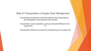 Role of Transportation in Supply Chain Management
Transportation provides the critical links between these organizations,
permitting goods to flow between their facilities.
Transportation service availability is critical to demand fulfillment in the
supply chain.
Transportation efficiency promotes the competitiveness of a supply chain
 