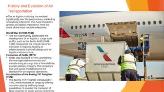 History and Evolution of Air
Transportation
▶The air logistics industry has evolved
significantly over the past century, marked by
several key milestones that have shaped its
growth and global importance. Here are
some of the most notable milestones:
World War II (1939-1945)
• The war significantly accelerated the
development of air logistics. Large-scale
airlifts, such as the Berlin Airlift (1948-
1949), showcased the critical role of air
transport in logistics, leading to
advancements in aircraft design and air
logistics infrastructure.
Formation of FedEx (1971)
• FedEx was founded in 1971, pioneering
the overnight delivery service and
transforming air cargo into a time-definite,
express delivery industry. The company’s
hub-and-spoke model became the
standard for air logistics operations.
Introduction of the Boeing 747 Freighter
(1972)
• The Boeing 747 Freighter, introduced in
1972, revolutionized air cargo by offering
massive capacity and long-range
capabilities. It enabled the transport of
large volumes of goods across continents,
 